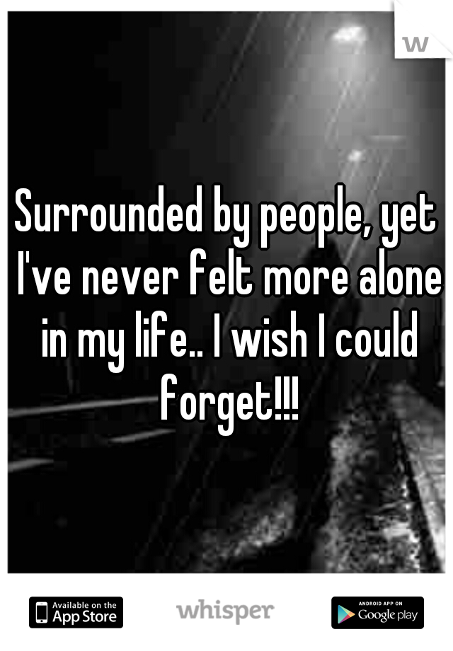 Surrounded by people, yet I've never felt more alone in my life.. I wish I could forget!!!