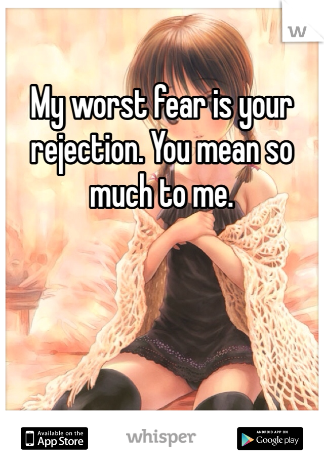 My worst fear is your rejection. You mean so much to me.