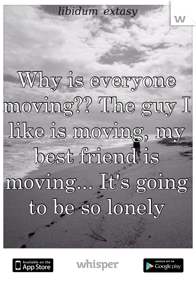 Why is everyone moving?? The guy I like is moving, my best friend is moving... It's going to be so lonely 