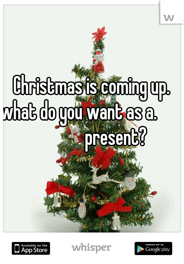 Christmas is coming up.


what do you want as a.                    present?
        
