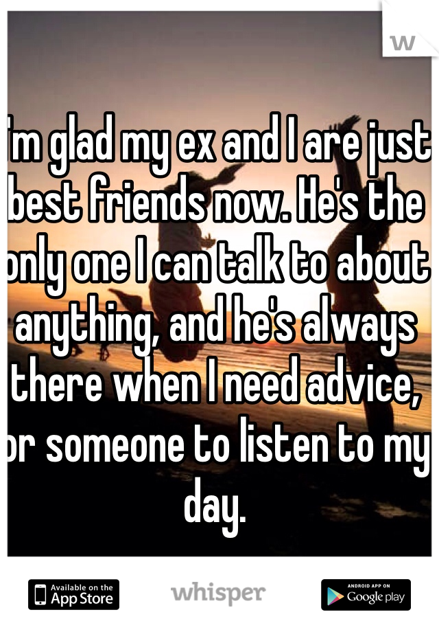 I'm glad my ex and I are just best friends now. He's the only one I can talk to about anything, and he's always there when I need advice, or someone to listen to my day.