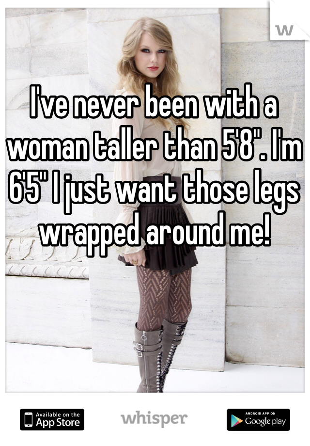 I've never been with a woman taller than 5'8". I'm 6'5" I just want those legs wrapped around me!
