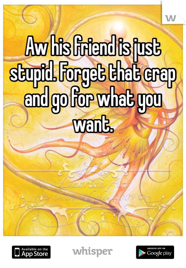Aw his friend is just stupid. Forget that crap and go for what you want.