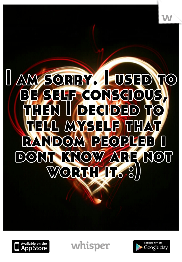 I am sorry. I used to be self conscious, then I decided to tell myself that random peopleb i dont know are not worth it. :)
