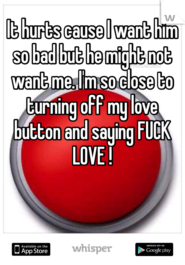 It hurts cause I want him so bad but he might not want me. I'm so close to turning off my love button and saying FUCK LOVE !