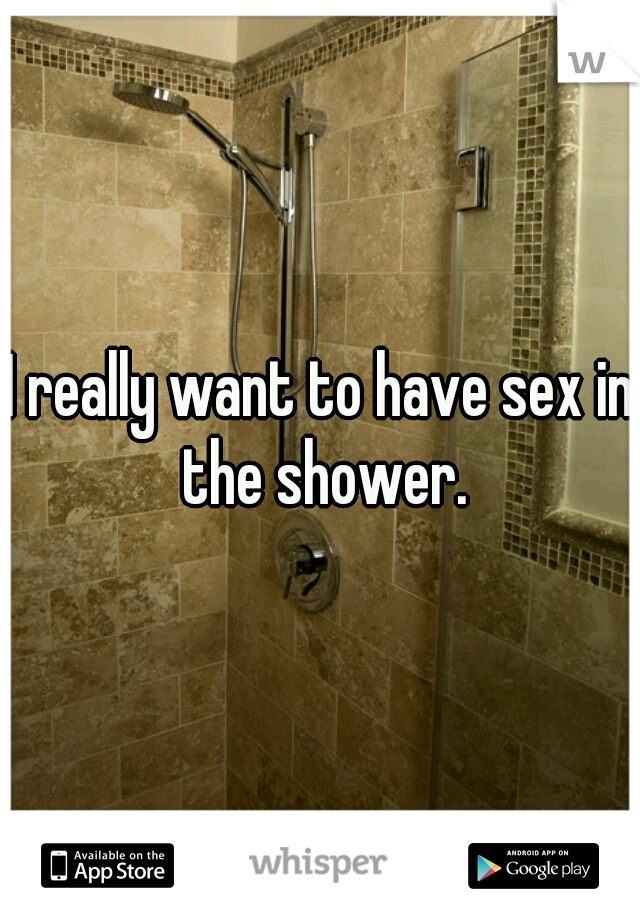 I really want to have sex in the shower.