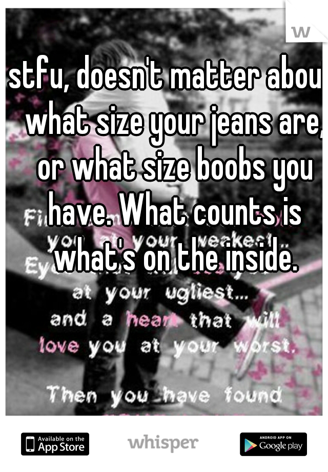 stfu, doesn't matter about what size your jeans are, or what size boobs you have. What counts is what's on the inside.