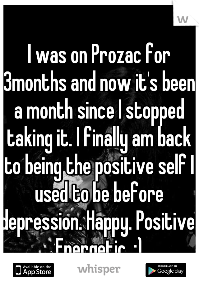 I was on Prozac for 3months and now it's been a month since I stopped taking it. I finally am back to being the positive self I used to be before depression. Happy. Positive. Energetic. :)