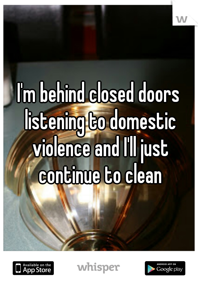 I'm behind closed doors listening to domestic violence and I'll just continue to clean
