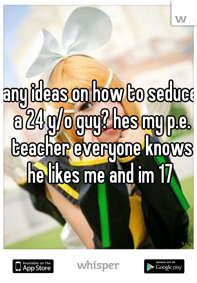 any ideas on how to seduce a 24 y/o guy? hes my p.e. teacher everyone knows he likes me and im 17 