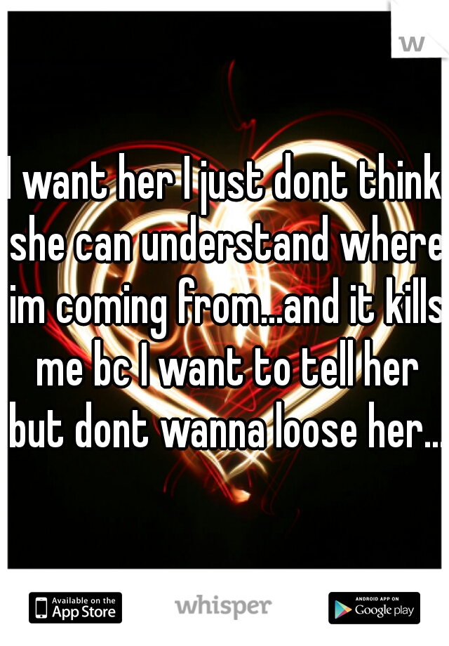 I want her I just dont think she can understand where im coming from...and it kills me bc I want to tell her but dont wanna loose her...
