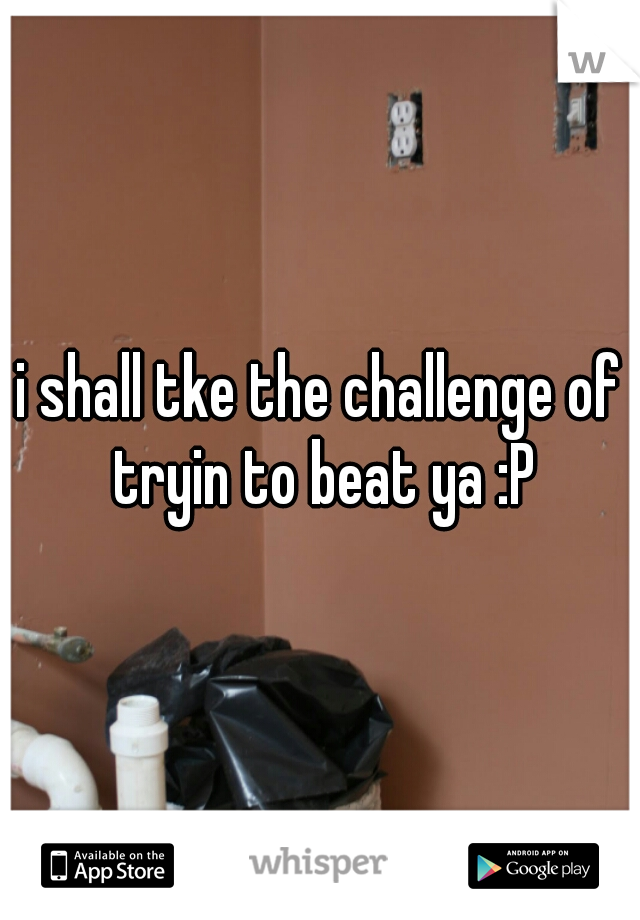 i shall tke the challenge of tryin to beat ya :P