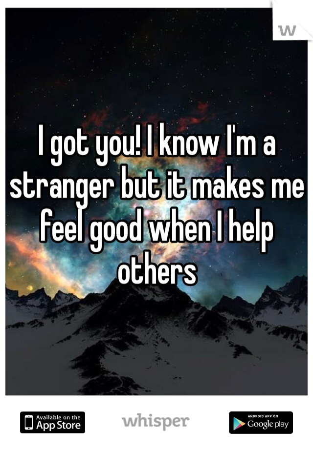 I got you! I know I'm a stranger but it makes me feel good when I help others 