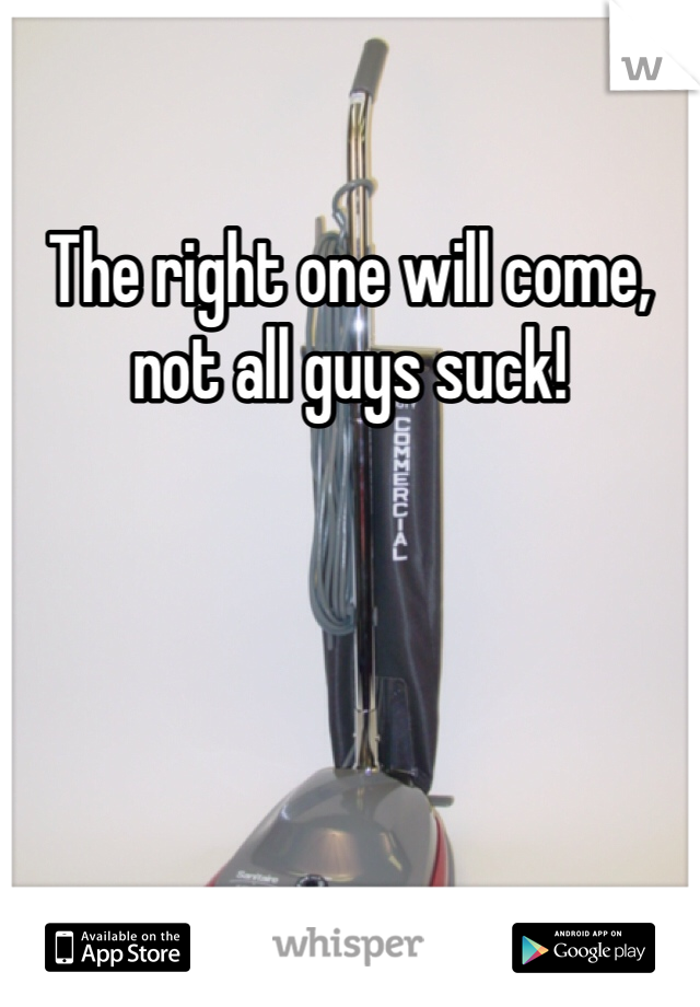 The right one will come, not all guys suck! 