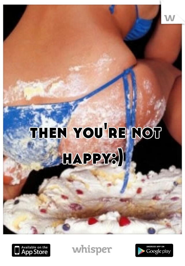 then you're not happy:)  