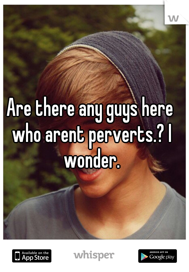 Are there any guys here who arent perverts.? I wonder.