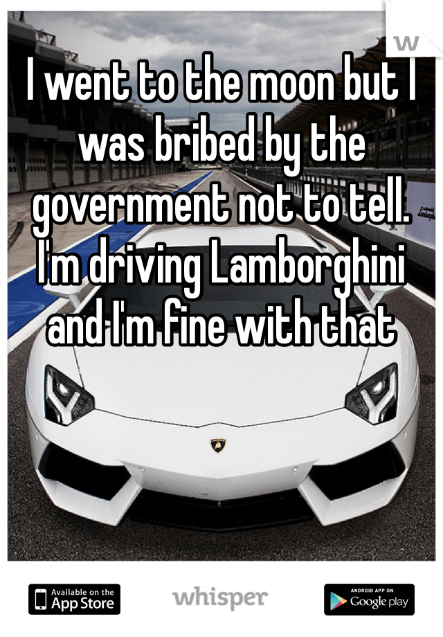 I went to the moon but I was bribed by the government not to tell. I'm driving Lamborghini and I'm fine with that 