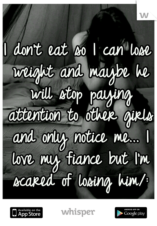 I don't eat so I can lose weight and maybe he will stop paying attention to other girls and only notice me... I love my fiance but I'm scared of losing him/: