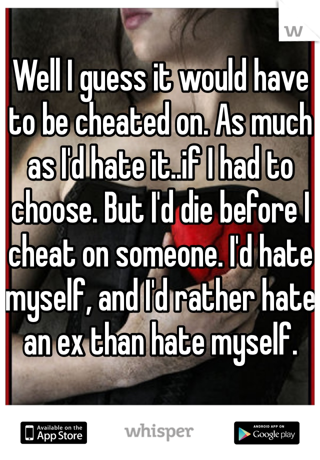 Well I guess it would have to be cheated on. As much as I'd hate it..if I had to choose. But I'd die before I cheat on someone. I'd hate myself, and I'd rather hate an ex than hate myself.
