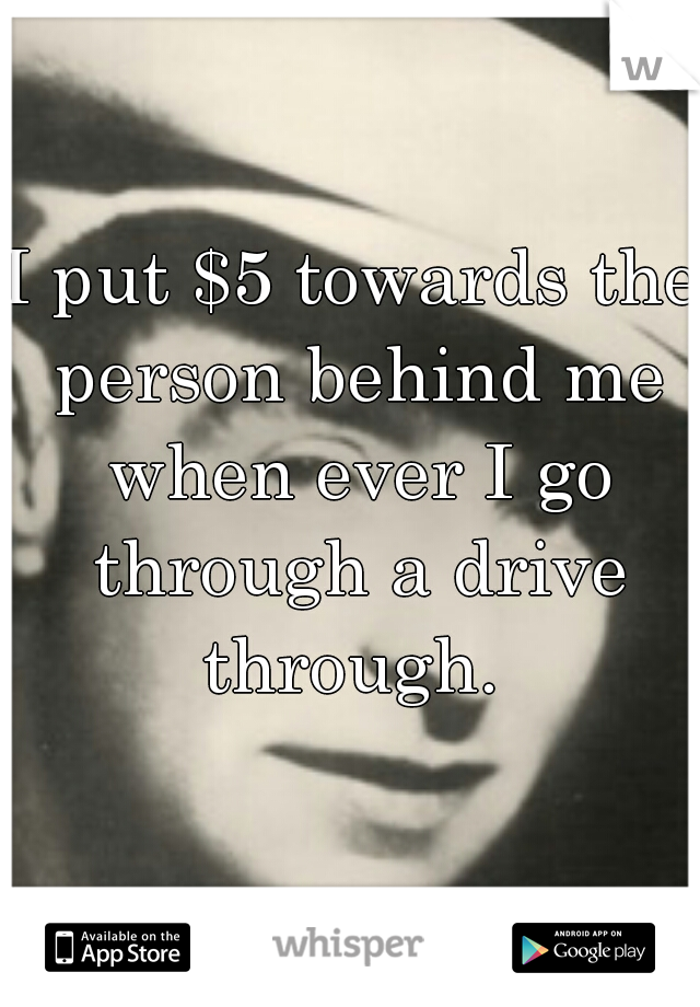 I put $5 towards the person behind me when ever I go through a drive through. 