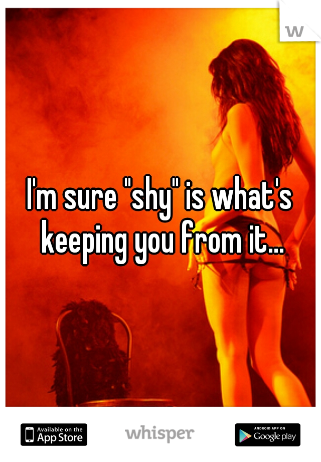 I'm sure "shy" is what's keeping you from it...