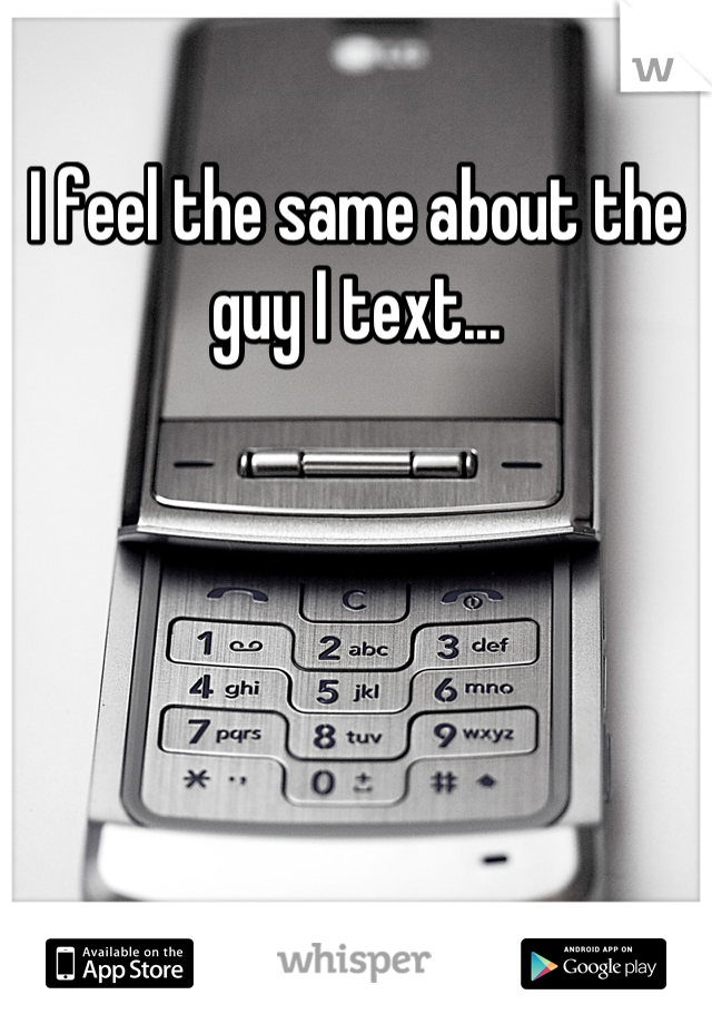 I feel the same about the guy I text...