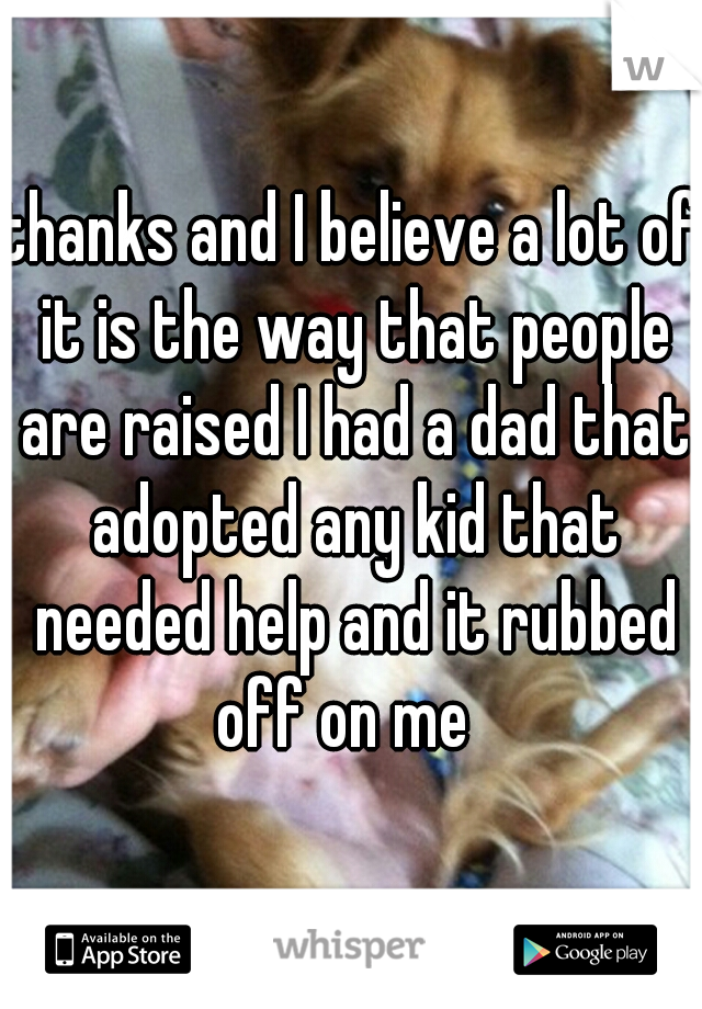 thanks and I believe a lot of it is the way that people are raised I had a dad that adopted any kid that needed help and it rubbed off on me  