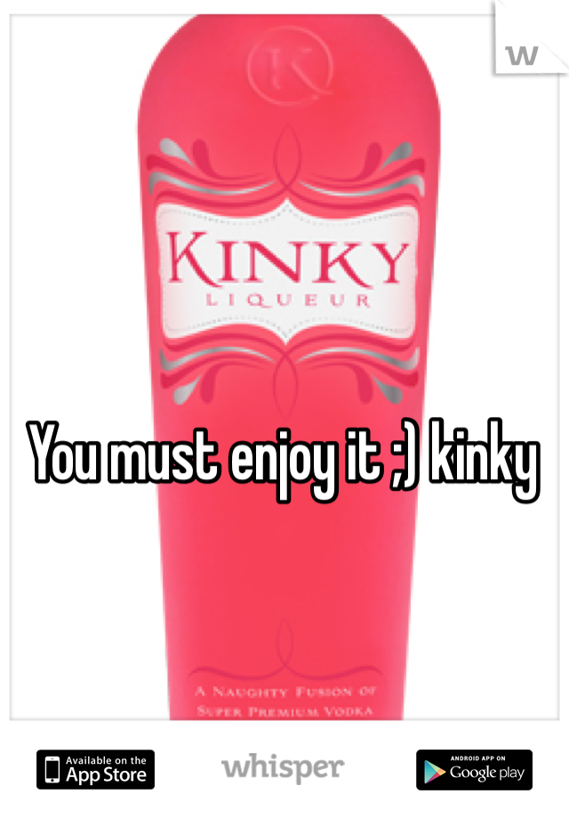 You must enjoy it ;) kinky