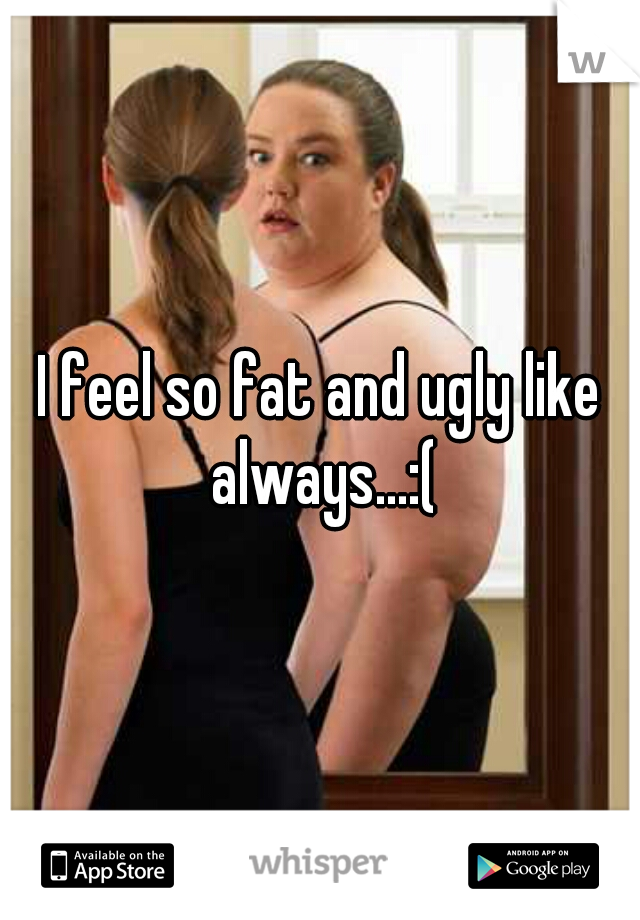 I feel so fat and ugly like always...:(