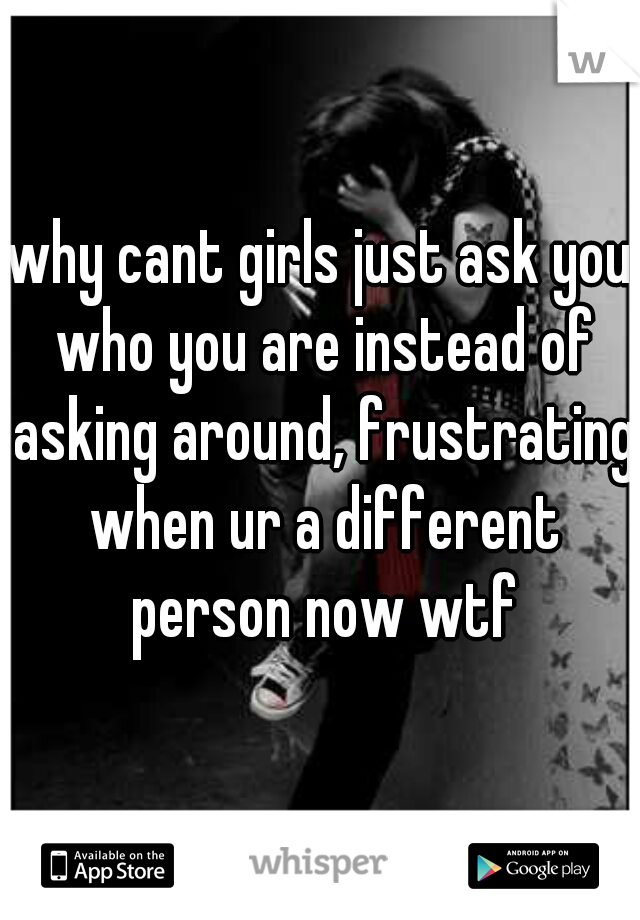 why cant girls just ask you who you are instead of asking around, frustrating when ur a different person now wtf