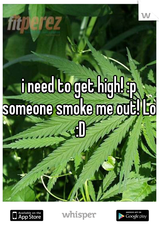 i need to get high! :p someone smoke me out! Lol :D