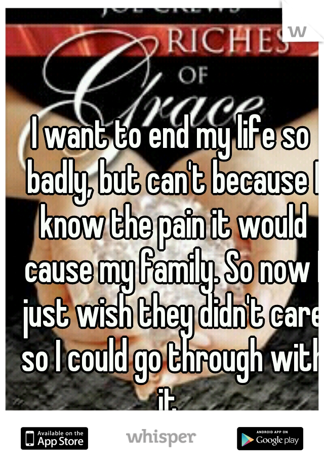 I want to end my life so badly, but can't because I know the pain it would cause my family. So now I just wish they didn't care so I could go through with it. 