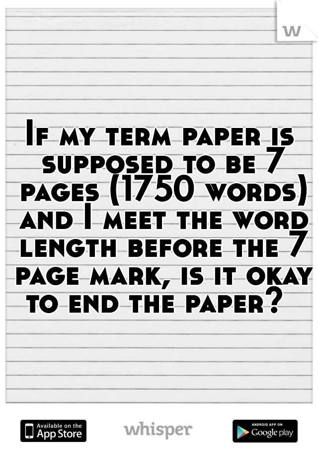If my term paper is supposed to be 7 pages (1750 words) and I meet the word length before the 7 page mark, is it okay to end the paper?  
