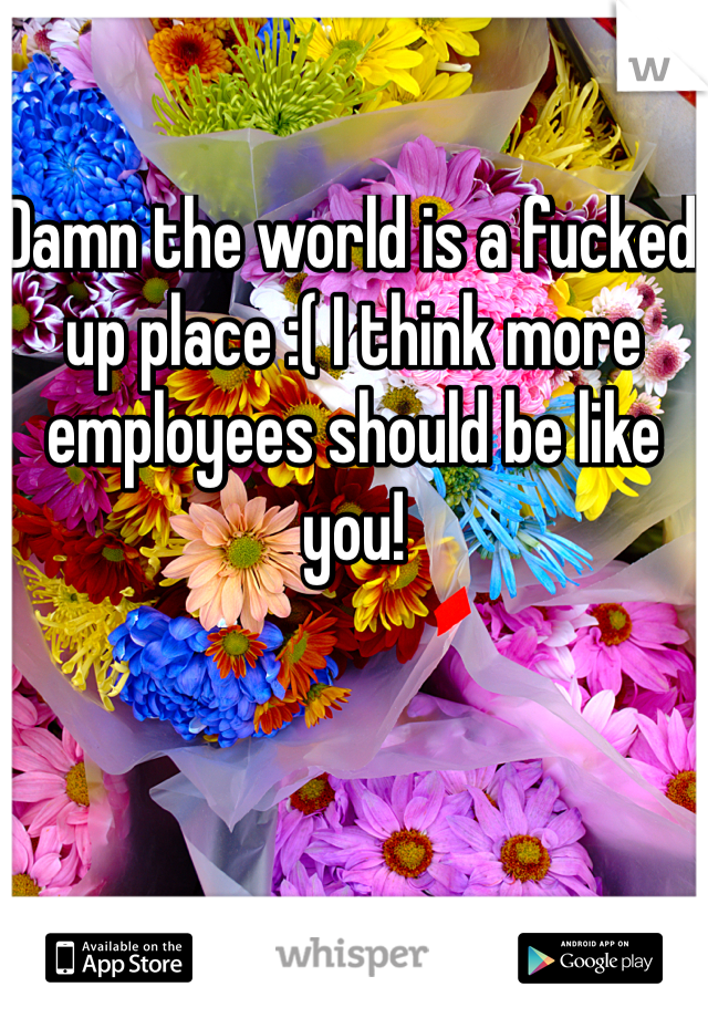 Damn the world is a fucked up place :( I think more employees should be like you! 