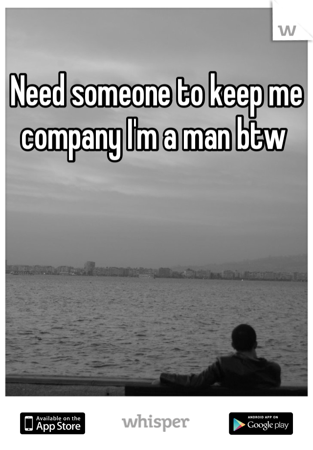Need someone to keep me company I'm a man btw 