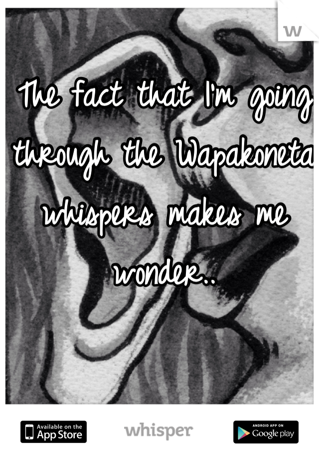 The fact that I'm going through the Wapakoneta whispers makes me wonder.. 