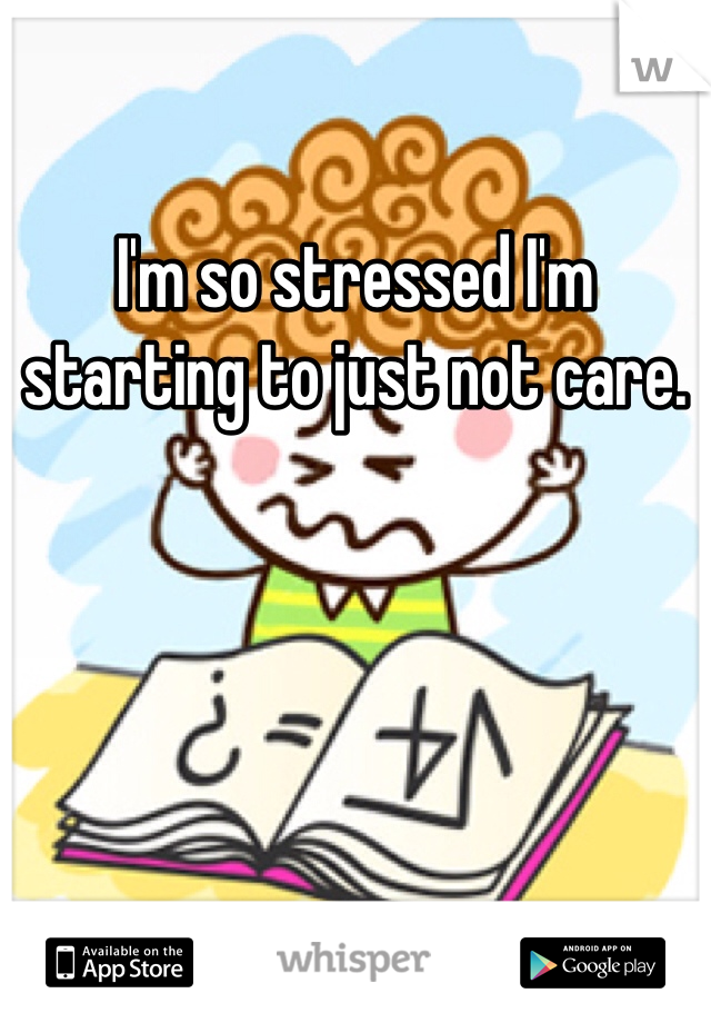 I'm so stressed I'm starting to just not care.