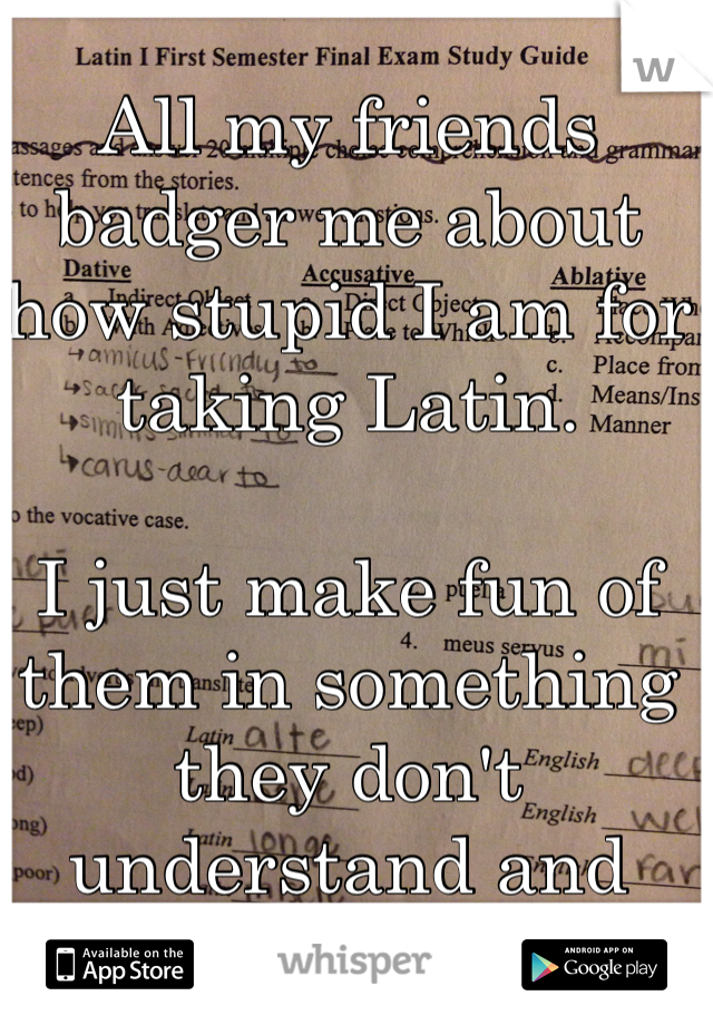 All my friends badger me about how stupid I am for taking Latin. 

I just make fun of them in something they don't understand and laugh. 