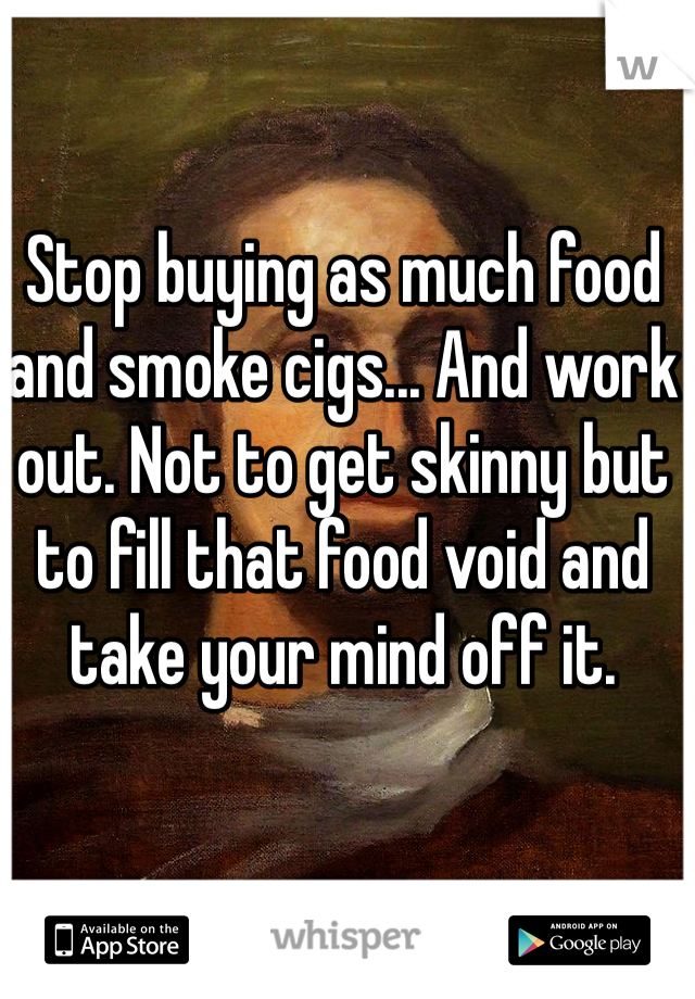 Stop buying as much food and smoke cigs... And work out. Not to get skinny but to fill that food void and take your mind off it.