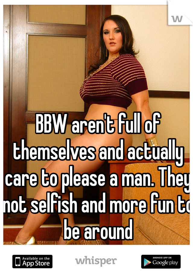 BBW aren't full of themselves and actually care to please a man. They not selfish and more fun to be around 