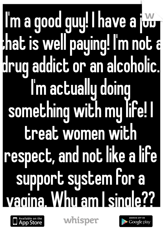 I'm a good guy! I have a job that is well paying! I'm not a drug addict or an alcoholic. I'm actually doing something with my life! I treat women with respect, and not like a life support system for a vagina. Why am I single??