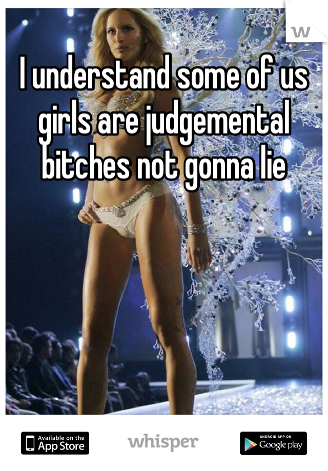 I understand some of us girls are judgemental bitches not gonna lie