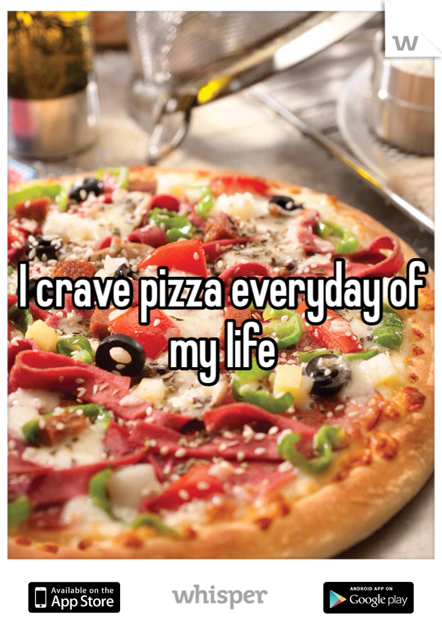 I crave pizza everyday of my life 