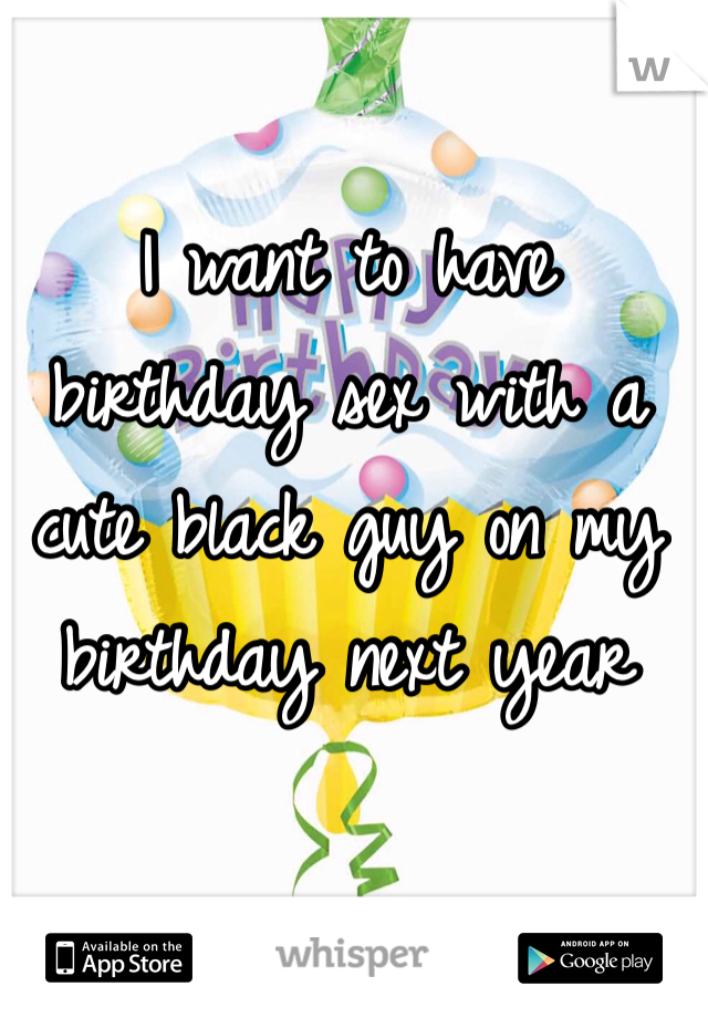 I want to have birthday sex with a cute black guy on my birthday next year