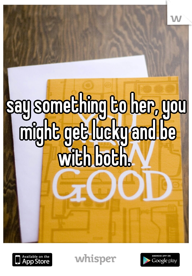 say something to her, you might get lucky and be with both.  