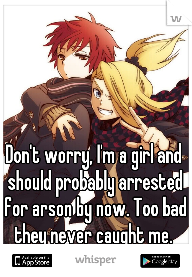 Don't worry, I'm a girl and should probably arrested for arson by now. Too bad they never caught me. 