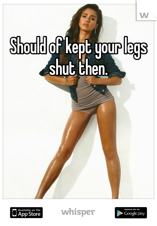 Should of kept your legs shut then.
