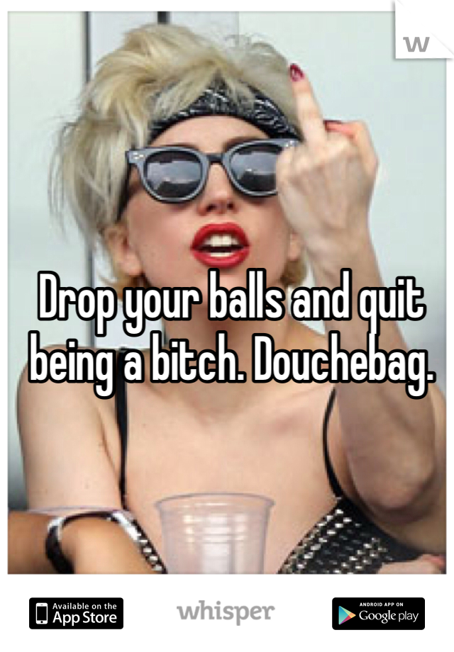 Drop your balls and quit being a bitch. Douchebag.