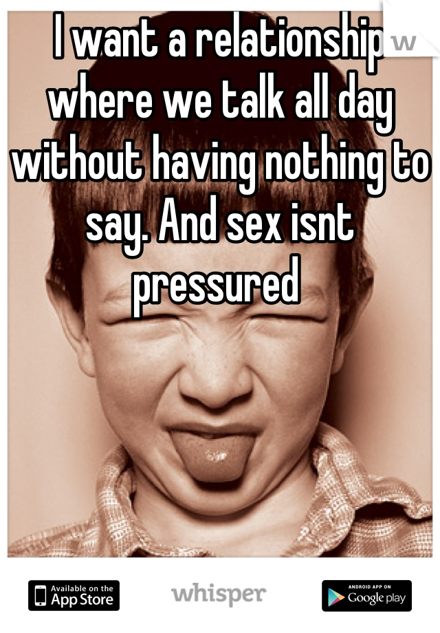 I want a relationship where we talk all day without having nothing to say. And sex isnt pressured 
