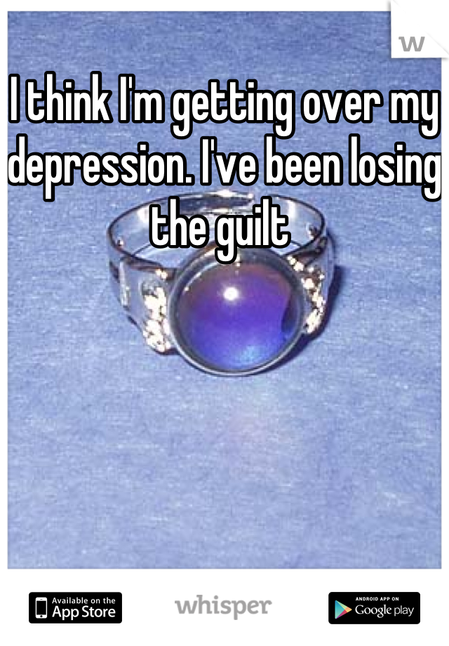 I think I'm getting over my depression. I've been losing the guilt 